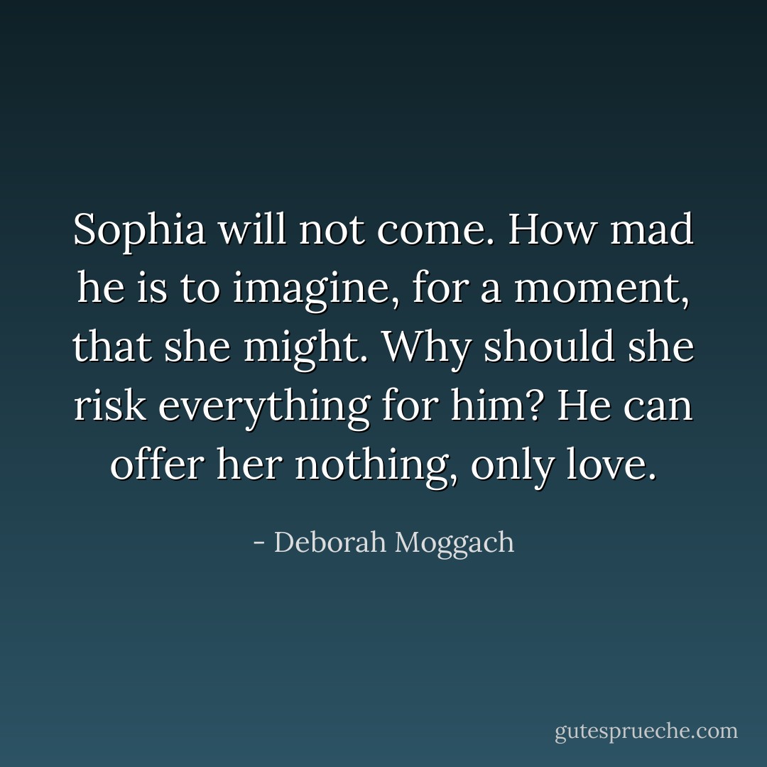 Sophia will not come. How mad he is to imagine, for a moment, that she might. Why should she risk everything for him? He can offer her nothing, only love. - Deborah Moggach