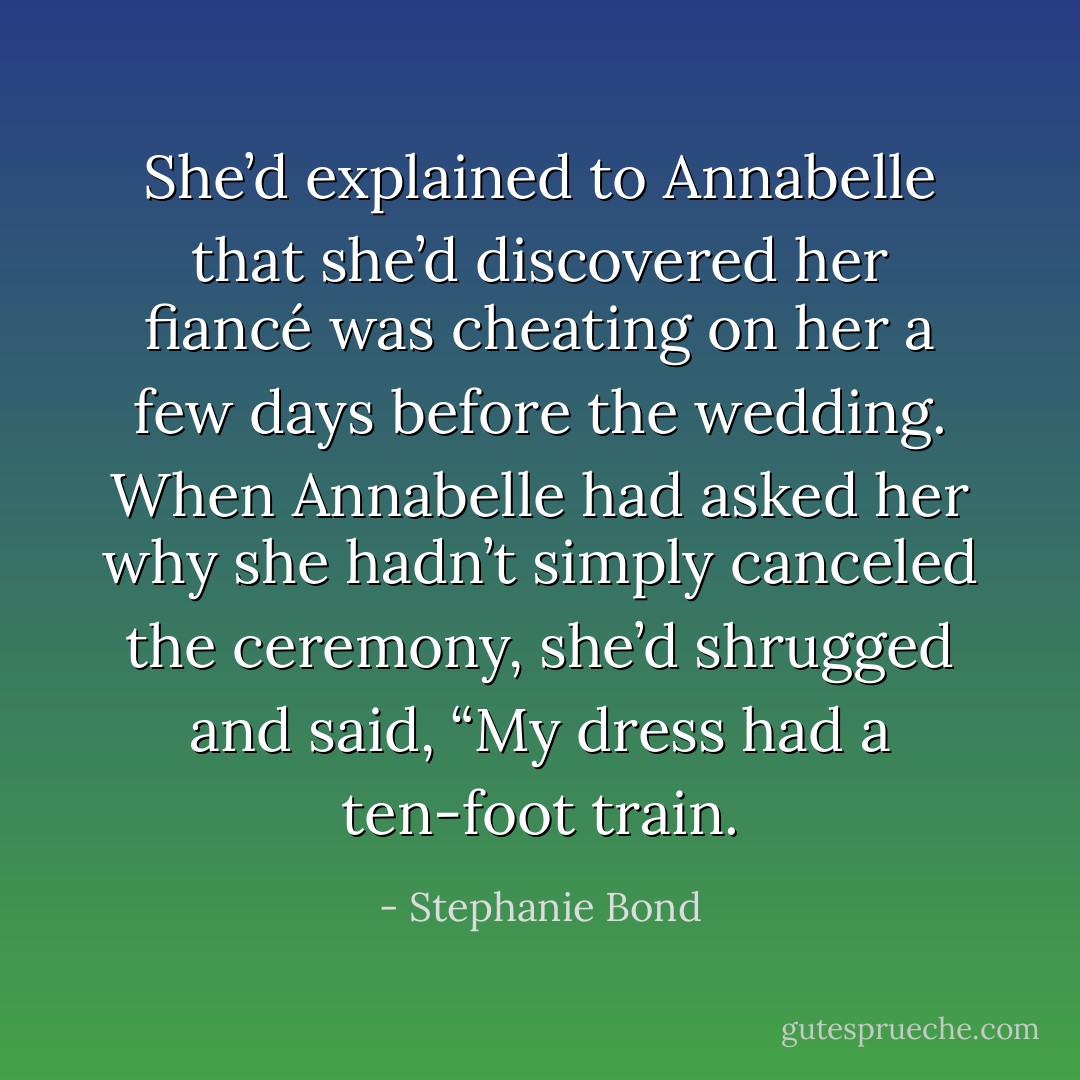 She’d explained to Annabelle that she’d discovered her fiancé was cheating on her a few days before the wedding. When Annabelle had asked her why she hadn’t simply canceled the ceremony, she’d shrugged and said, “My dress had a ten-foot train. - Stephanie Bond