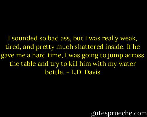 I sounded so bad ass, but I was really weak, tired, and pretty much shattered inside. If he gave me a hard time, I was going to jump across the table and try to kill him with my water bottle. - L.D. Davis