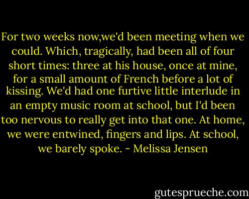 For two weeks now,we'd been meeting when we could. Which, tragically, had been all of four short times: three at his house, once at mine, for a small amount of French before a lot of kissing. We'd had one furtive little interlude in an empty music room at school, but I'd been too nervous to really get into that one. At home, we were entwined, fingers and lips. At school, we barely spoke. - Melissa Jensen