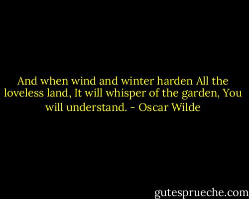 And when wind and winter harden<br />All the loveless land,<br />It will whisper of the garden,<br />You will understand. - Oscar Wilde