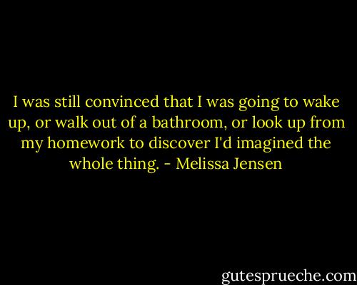 I was still convinced that I was going to wake up, or walk out of a bathroom, or look up from my homework to discover I'd imagined the whole thing. - Melissa Jensen