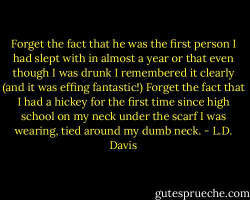 Forget the fact that he was the first person I had slept with in almost a year or that even though I was drunk I remembered it clearly (and it was effing fantastic!) Forget the fact that I had a hickey for the first time since high school on my neck under the scarf I was wearing, tied around my dumb neck. - L.D. Davis