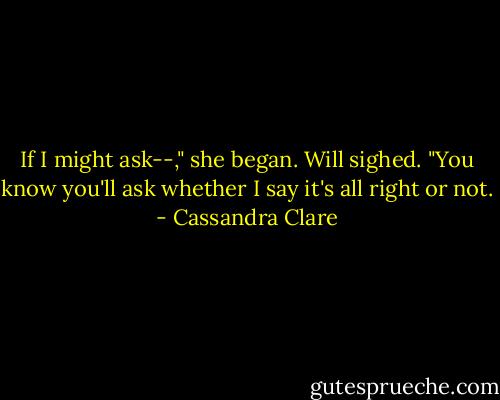 If I might ask--," she began.<br />Will sighed. "You know you'll ask whether I say it's all right or not. - Cassandra Clare