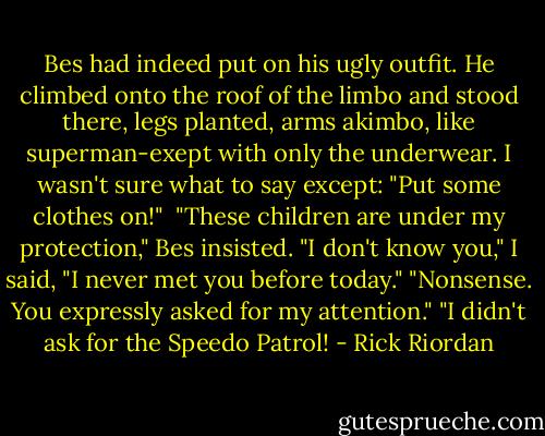 Bes had indeed put on his ugly outfit. He climbed onto the roof of the limbo and stood there, legs planted, arms akimbo, like superman-exept with only the underwear.<br />I wasn't sure what to say except: "Put some clothes on!"<br /><br />"These children are under my protection," Bes insisted.<br />"I don't know you," I said, "I never met you before today."<br />"Nonsense. You expressly asked for my attention."<br />"I didn't ask for the Speedo Patrol! - Rick Riordan