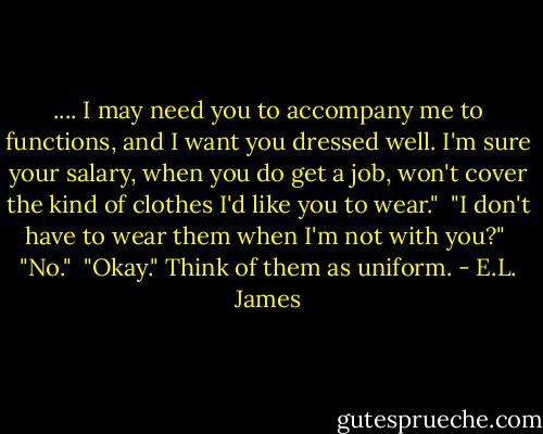 .... I may need you to accompany me to functions, and I want you dressed well. I'm sure your salary, when you do get a job, won't cover the kind of clothes I'd like you to wear."<br /><br />"I don't have to wear them when I'm not with you?"<br /><br />"No."<br /><br />"Okay." Think of them as uniform. - E.L. James