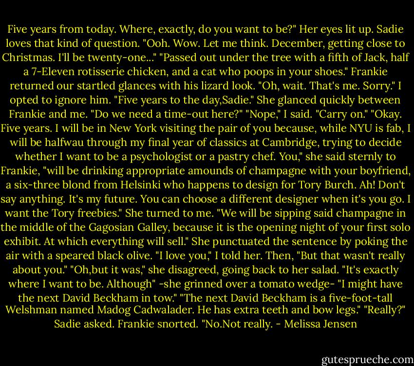 Five years from today. Where, exactly, do you want to be?"<br />Her eyes lit up. Sadie loves that kind of question. "Ooh. Wow. Let me think. December, getting close to Christmas. I'll be twenty-one..."<br />"Passed out under the tree with a fifth of Jack, half a 7-Eleven rotisserie chicken, and a cat who poops in your shoes." Frankie returned our startled glances with his lizard look. "Oh, wait. That's me. Sorry."<br />I opted to ignore him. "Five years to the day,Sadie."<br />She glanced quickly between Frankie and me. "Do we need a time-out here?"<br />"Nope," I said. "Carry on."<br />"Okay. Five years. I will be in New York visiting the pair of you because, while NYU is fab, I will be halfwau through my final year of classics at Cambridge, trying to decide whether I want to be a psychologist or a pastry chef. You," she said sternly to Frankie, "will be drinking appropriate amounds of champagne with your boyfriend, a six-three blond from Helsinki who happens to design for Tory Burch. Ah! Don't say anything. It's my future. You can choose a different designer when it's you go. I want the Tory freebies." She turned to me. "We will be sipping said champagne in the middle of the Gagosian Galley, because it is the opening night of your first solo exhibit. At which everything will sell."<br />She punctuated the sentence by poking the air with a speared black olive.<br />"I love you," I told her. Then, "But that wasn't really about you."<br />"Oh,but it was," she disagreed, going back to her salad. "It's exactly where I want to be. Although" -she grinned over a tomato wedge- "I might have the next David Beckham in tow."<br />"The next David Beckham is a five-foot-tall Welshman named Madog Cadwalader. He has extra teeth and bow legs."<br />"Really?" Sadie asked.<br />Frankie snorted. "No.Not really. - Melissa Jensen