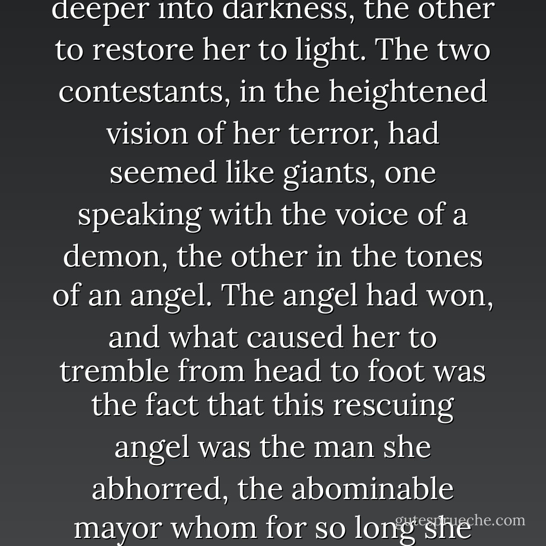 She had witnessed a conflict between two men who held her liberty in their hands, her very life and that of her child; one had sought to drag her deeper into darkness, the other to restore her to light. The two contestants, in the heightened vision of her terror, had seemed like giants, one speaking with the voice of a demon, the other in the tones of an angel. The angel had won, and what caused her to tremble from head to foot was the fact that this rescuing angel was the man she abhorred, the abominable mayor whom for so long she had regarded as the author of her troubles. He had saved her after she had most outrageously insulted him! - Victor Hugo