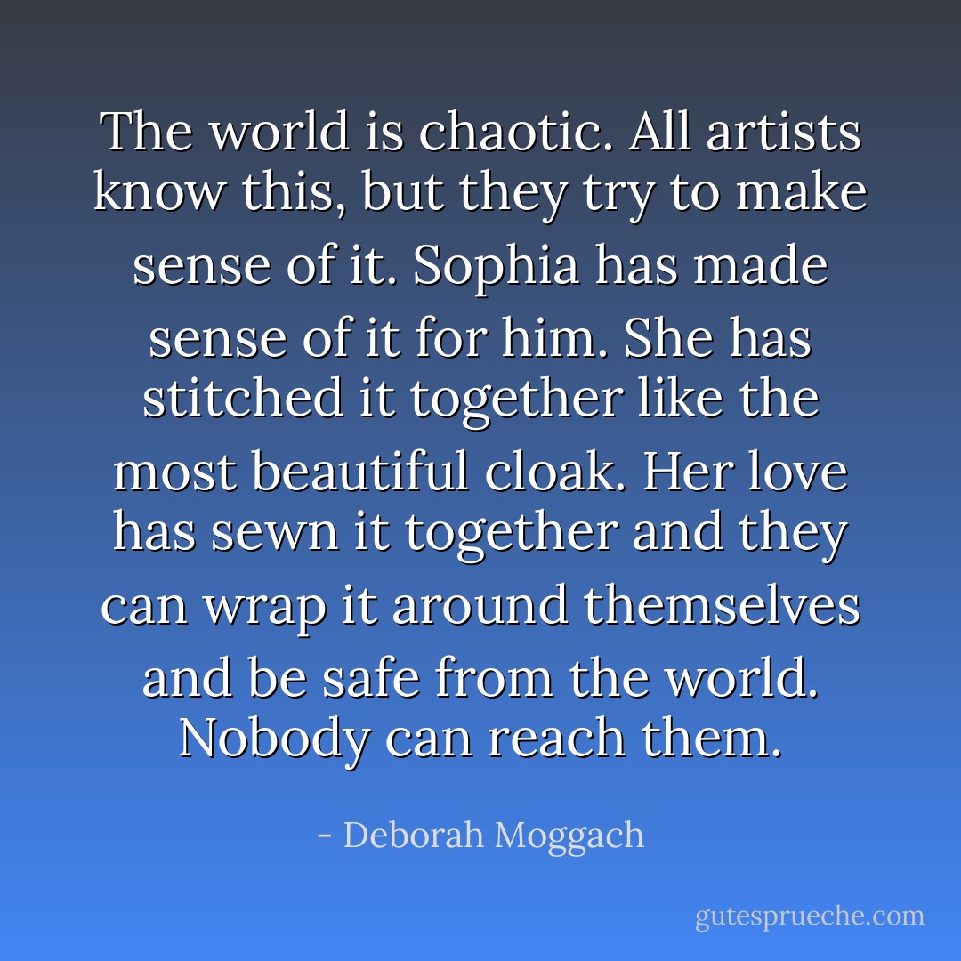 The world is chaotic. All artists know this, but they try to make sense of it. Sophia has made sense of it for him. She has stitched it together like the most beautiful cloak. Her love has sewn it together and they can wrap it around themselves and be safe from the world. Nobody can reach them. - Deborah Moggach