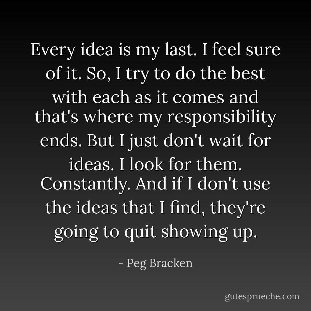 Every idea is my last. I feel sure of it. So, I try to do the best with each as it comes and that's where my responsibility ends. But I just don't wait for ideas. I look for them. Constantly. And if I don't use the ideas that I find, they're going to quit showing up. - Peg Bracken