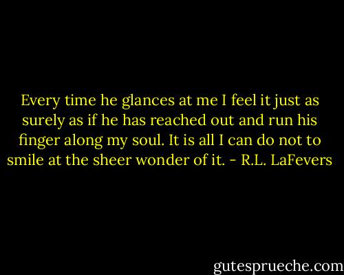 Every time he glances at me I feel it just as surely as if he has reached out and run his finger along my soul. It is all I can do not to smile at the sheer wonder of it. - R.L. LaFevers