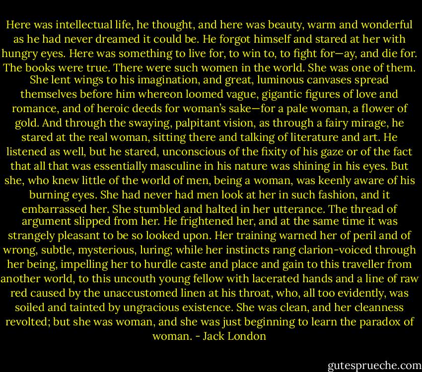 Here was intellectual life, he thought, and here was beauty, warm and wonderful as he had never dreamed it could be. He forgot himself and stared at her with hungry eyes. Here was something to live for, to win to, to fight for—ay, and die for. The books were true. There were such women in the world. She was one of them. She lent wings to his imagination, and great, luminous canvases spread themselves before him whereon loomed vague, gigantic figures of love and romance, and of heroic deeds for woman’s sake—for a pale woman, a flower of gold. And through the swaying, palpitant vision, as through a fairy mirage, he stared at the real woman, sitting there and talking of literature and art. He listened as well, but he stared, unconscious of the fixity of his gaze or of the fact that all that was essentially masculine in his nature was shining in his eyes. But she, who knew little of the world of men, being a woman, was keenly aware of his burning eyes. She had never had men look at her in such fashion, and it embarrassed her. She stumbled and halted in her utterance. The thread of argument slipped from her. He frightened her, and at the same time it was strangely pleasant to be so looked upon. Her training warned her of peril and of wrong, subtle, mysterious, luring; while her instincts rang clarion-voiced through her being, impelling her to hurdle caste and place and gain to this traveller from another world, to this uncouth young fellow with lacerated hands and a line of raw red caused by the unaccustomed linen at his throat, who, all too evidently, was soiled and tainted by ungracious existence. She was clean, and her cleanness revolted; but she was woman, and she was just beginning to learn the paradox of woman. - Jack London
