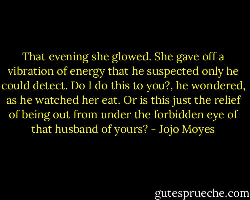 That evening she glowed. She gave off a vibration of energy that he suspected only he could detect. Do I do this to you?, he wondered, as he watched her eat. Or is this just the relief of being out from under the forbidden eye of that husband of yours? - Jojo Moyes