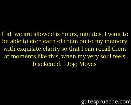 If all we are allowed is hours, minutes, I want to be able to etch each of them on to my memory with exquisite clarity so that I can recall them at moments like this, when my very soul feels blackened. - Jojo Moyes