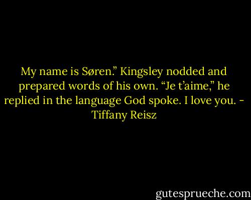 My name is Søren.” Kingsley nodded and prepared words of his own. “Je t’aime,” he replied in the language God spoke. I love you. - Tiffany Reisz