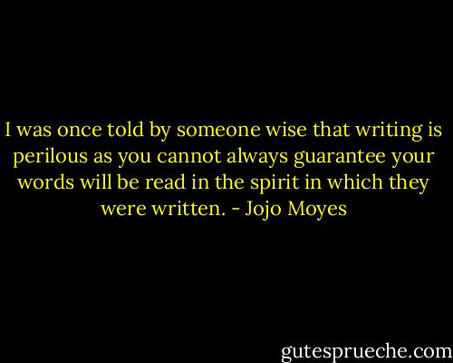 I was once told by someone wise that writing is perilous as you cannot always guarantee your words will be read in the spirit in which they were written. - Jojo Moyes