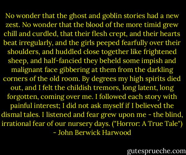 No wonder that the ghost and goblin stories had a new zest. No wonder that the blood of the more timid grew chill and curdled, that their flesh crept, and their hearts beat irregularly, and the girls peeped fearfully over their shoulders, and huddled close together like frightened sheep, and half-fancied they beheld some impish and malignant face gibbering at them from the darkling corners of the old room. By degrees my high spirits died out, and I felt the childish tremors, long latent, long forgotten, coming over me. I followed each story with painful interest; I did not ask myself if I believed the dismal tales. I listened and fear grew upon me - the blind, irrational fear of our nursery days. ("Horror: A True Tale") - John Berwick Harwood