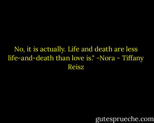 No, it is actually. Life and death are less life-and-death than love is." -Nora - Tiffany Reisz