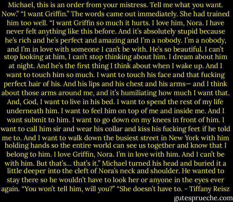 Michael, this is an order from your mistress. Tell me what you want. Now.” “I want Griffin.” The words came out immediately. She had trained him too well. “I want Griffin so much it hurts. I love him, Nora. I have never felt anything like this before. And it’s absolutely stupid because he’s rich and he’s perfect and amazing and I’m a nobody. I’m a nobody, and I’m in love with someone I can’t be with. He’s so beautiful. I can’t stop looking at him, I can’t stop thinking about him. I dream about him at night. And he’s the first thing I think about when I wake up. And I want to touch him so much. I want to touch his face and that fucking perfect hair of his. And his lips and his chest and his arms— and I think about those arms around me, and it’s humiliating how much I want that. And, God, I want to live in his bed. I want to spend the rest of my life underneath him. I want to feel him on top of me and inside me. And I want submit to him. I want to go down on my knees in front of him. I want to call him sir and wear his collar and kiss his fucking feet if he told me to. And I want to walk down the busiest street in New York with him holding hands so the entire world can see us together and know that I belong to him. I love Griffin, Nora. I’m in love with him. And I can’t be with him. But that’s… that’s it.” Michael turned his head and buried it a little deeper into the cleft of Nora’s neck and shoulder. He wanted to stay there so he wouldn’t have to look her or anyone in the eyes ever again. “You won’t tell him, will you?” “She doesn’t have to. - Tiffany Reisz