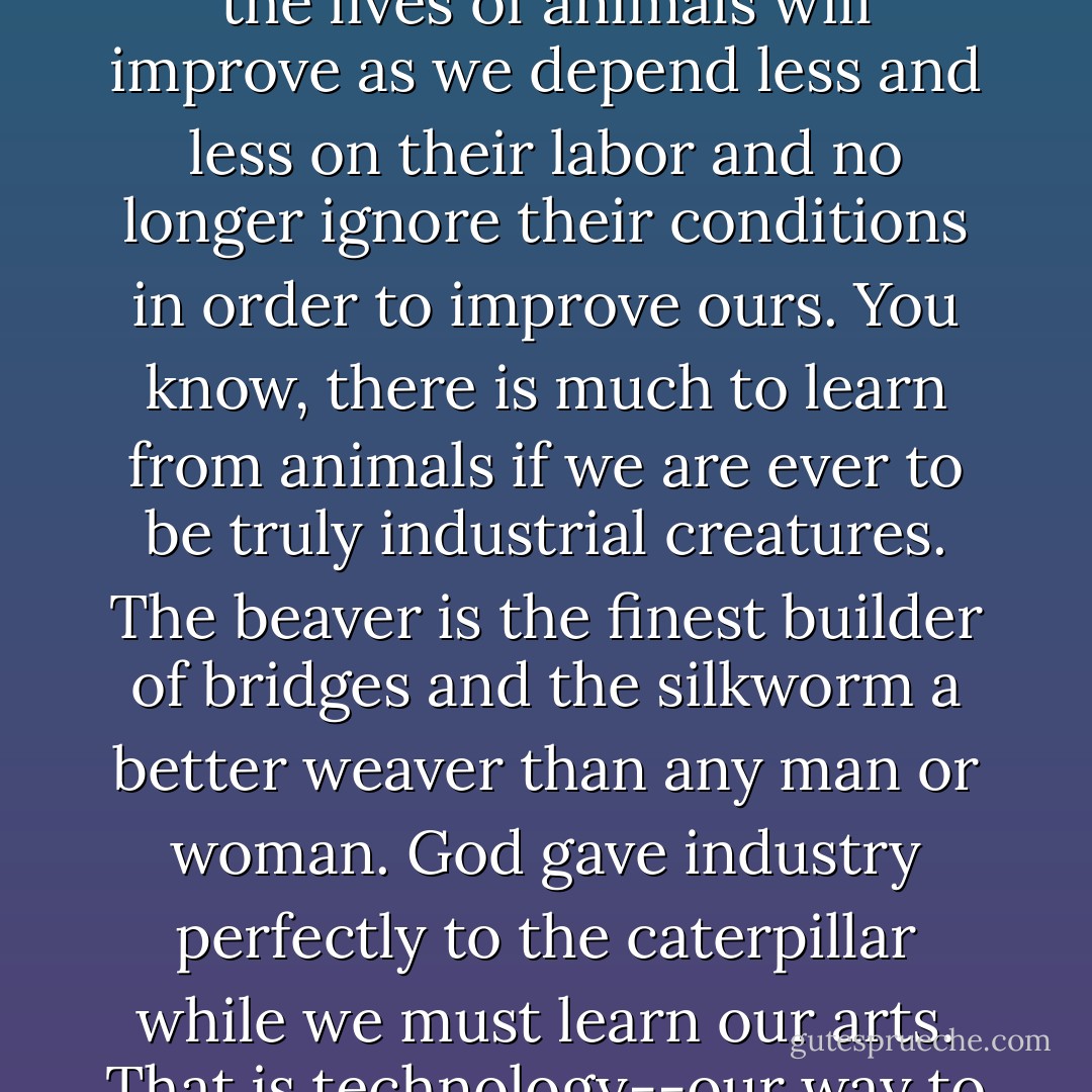 In fact, the laboratory may be the greatest friend to dumb animals. As science advances, the lives of animals will improve as we depend less and less on their labor and no longer ignore their conditions in order to improve ours. You know, there is much to learn from animals if we are ever to be truly industrial creatures. The beaver is the finest builder of bridges and the silkworm a better weaver than any man or woman. God gave industry perfectly to the caterpillar while we must learn our arts. That is technology--our way to become closer to being like animals. - Matthew Pearl