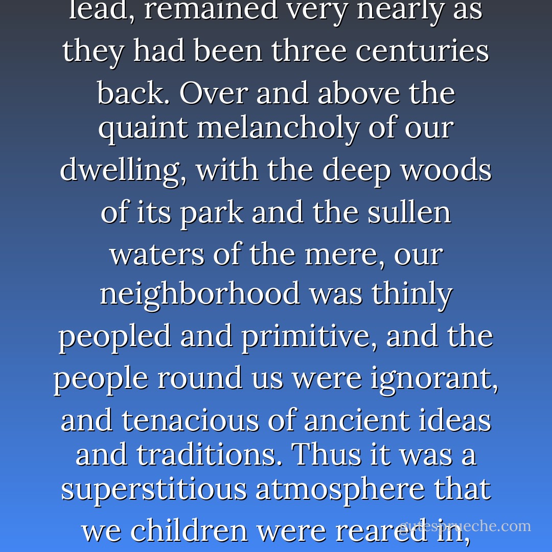 Our house was an old Tudor mansion. My father was very particular in keeping the smallest peculiarities of his home unaltered. Thus the many peaks and gables, the numerous turrets, and the mullioned windows with their quaint lozenge panes set in lead, remained very nearly as they had been three centuries back. Over and above the quaint melancholy of our dwelling, with the deep woods of its park and the sullen waters of the mere, our neighborhood was thinly peopled and primitive, and the people round us were ignorant, and tenacious of ancient ideas and traditions. Thus it was a superstitious atmosphere that we children were reared in, and we heard, from our infancy, countless tales of horror, some mere fables doubtless, others legends of dark deeds of the olden time, exaggerated by credulity and the love of the marvelous. ("Horror: A True Tale") - John Berwick Harwood