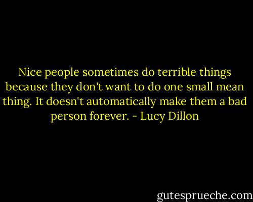 Nice people sometimes do terrible things because they don't want to do one small mean thing. It doesn't automatically make them a bad person forever. - Lucy Dillon