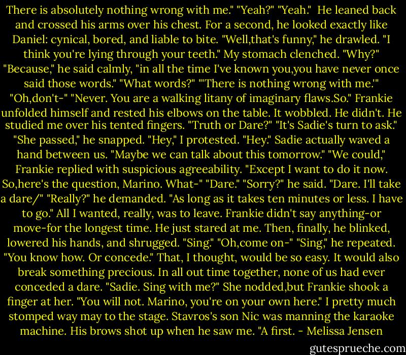 There is absolutely nothing wrong with me."<br />"Yeah?"<br />"Yeah." <br />He leaned back and crossed his arms over his chest. For a second, he looked exactly like Daniel: cynical, bored, and liable to bite. "Well,that's funny," he drawled. "I think you're lying through your teeth."<br />My stomach clenched. "Why?"<br />"Because," he said calmly, "in all the time I've known you,you have never once said those words."<br />"What words?"<br />"'There is nothing wrong with me.'"<br />"Oh,don't-"<br />"Never. You are a walking litany of imaginary flaws.So." Frankie unfolded himself and rested his elbows on the table. It wobbled. He didn't. He studied me over his tented fingers. "Truth or Dare?"<br />"It's Sadie's turn to ask."<br />"She passed," he snapped.<br />"Hey," I protested.<br />"Hey." Sadie actually waved a hand between us. "Maybe we can talk about this tomorrow."<br />"We could," Frankie replied with suspicious agreeability. "Except I want to do it now. So,here's the question, Marino. What-"<br />"Dare."<br />"Sorry?" he said.<br />"Dare. I'll take a dare/"<br />"Really?" he demanded.<br />"As long as it takes ten minutes or less. I have to go." All I wanted, really, was to leave.<br />Frankie didn't say anything-or move-for the longest time. He just stared at me. Then, finally, he blinked, lowered his hands, and shrugged. "Sing."<br />"Oh,come on-"<br />"Sing," he repeated. "You know how. Or concede."<br />That, I thought, would be so easy. It would also break something precious. In all out time together, none of us had ever conceded a dare. "Sadie. Sing with me?"<br />She nodded,but Frankie shook a finger at her. "You will not. Marino, you're on your own here."<br />I pretty much stomped way may to the stage. Stavros's son Nic was manning the karaoke machine. His brows shot up when he saw me. "A first. - Melissa Jensen