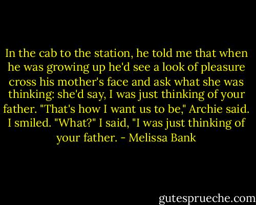 In the cab to the station, he told me that when he was growing up he'd see a look of pleasure cross his mother's face and ask what she was thinking: she'd say, I was just thinking of your father. "That's how I want us to be," Archie said.<br />I smiled.<br />"What?"<br />I said, "I was just thinking of your father. - Melissa Bank