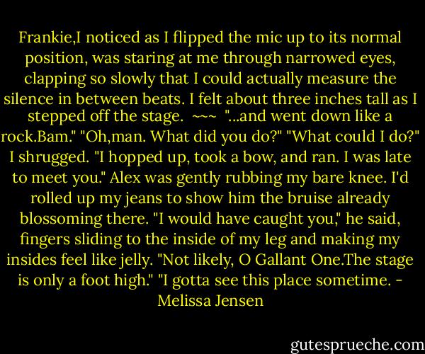 Frankie,I noticed as I flipped the mic up to its normal position, was staring at me through narrowed eyes, clapping so slowly that I could actually measure the silence in between beats.<br />I felt about three inches tall as I stepped off the stage.<br /><br />~~~<br /><br />"...and went down like a rock.Bam."<br />"Oh,man. What did you do?"<br />"What could I do?" I shrugged. "I hopped up, took a bow, and ran. I was late to meet you."<br />Alex was gently rubbing my bare knee. I'd rolled up my jeans to show him the bruise already blossoming there. "I would have caught you," he said, fingers sliding to the inside of my leg and making my insides feel like jelly.<br />"Not likely, O Gallant One.The stage is only a foot high."<br />"I gotta see this place sometime. - Melissa Jensen