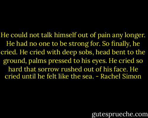 He could not talk himself out of pain any longer. He had no one to be strong for. So finally, he cried. He cried with deep sobs, head bent to the ground, palms pressed to his eyes. He cried so hard that sorrow rushed out of his face. He cried until he felt like the sea. - Rachel Simon
