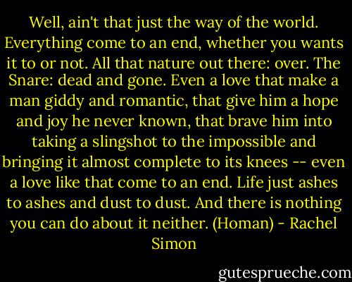 Well, ain't that just the way of the world. Everything come to an end, whether you wants it to or not. All that nature out there: over. The Snare: dead and gone. Even a love that make a man giddy and romantic, that give him a hope and joy he never known, that brave him into taking a slingshot to the impossible and bringing it almost complete to its knees -- even a love like that come to an end. Life just ashes to ashes and dust to dust. And there is nothing you can do about it neither. (Homan) - Rachel Simon