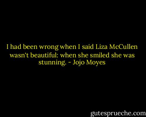 I had been wrong when I said Liza McCullen wasn't beautiful: when she smiled she was stunning. - Jojo Moyes