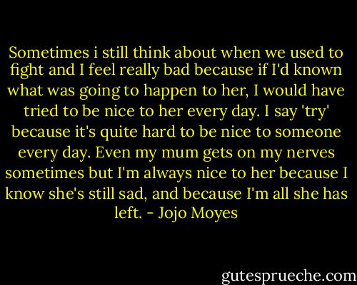 Sometimes i still think about when we used to fight and I feel really bad because if I'd known what was going to happen to her, I would have tried to be nice to her every day. I say 'try' because it's quite hard to be nice to someone every day. Even my mum gets on my nerves sometimes but I'm always nice to her because I know she's still sad, and because I'm all she has left. - Jojo Moyes