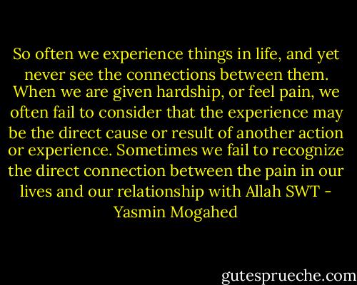 So often we experience things in life, and yet never see the connections between them. When we are given hardship, or feel pain, we often fail to consider that the experience may be the direct cause or result of another action or experience. Sometimes we fail to recognize the direct connection between the pain in our lives and our relationship with Allah SWT - Yasmin Mogahed