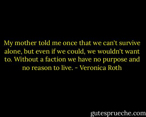 My mother told me once that we can't survive alone, but even if we could, we wouldn't want to. Without a faction we have no purpose and no reason to live. - Veronica Roth