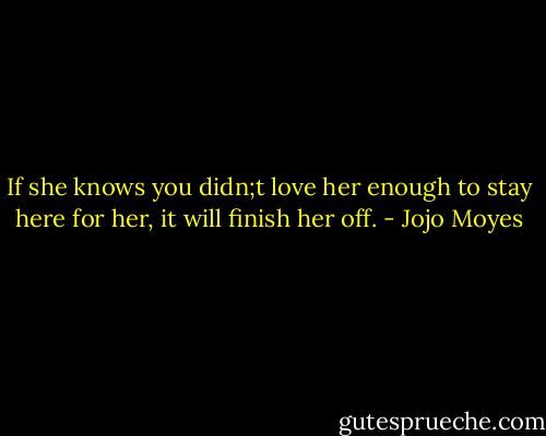 If she knows you didn;t love her enough to stay here for her, it will finish her off. - Jojo Moyes