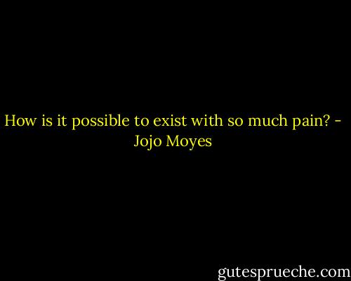 How is it possible to exist with so much pain? - Jojo Moyes