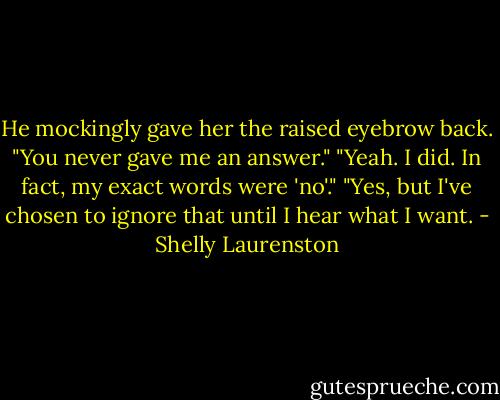 He mockingly gave her the raised eyebrow back. "You never gave me an answer."<br />"Yeah. I did. In fact, my exact words were 'no'."<br />"Yes, but I've chosen to ignore that until I hear what I want. - Shelly Laurenston