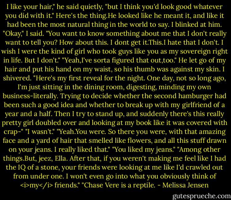 I like your hair," he said quietly, "but I think you'd look good whatever you did with it."<br />Here's the thing.He looked like he meant it, and like it had been the most natural thing in the world to say. I blinked at him.<br />"Okay," I said. "You want to know something about me that I don't really want to tell you? How about this. I dont get it.This.I hate that I don't. I wish I were the kind of girl who took guys like you as my sovereign right in life. But I don't."<br />"Yeah,I've sorta figured that out,too." He let go of my hair and put his hand on my waist, so his thumb was against my skin. I shivered. "Here's my first reveal for the night. One day, not so long ago, I'm just sitting in the dining room, digesting, minding my own business-literally. Trying to decide whether the second hamburger had been such a good idea and whether to break up with my girlfriend of a year and a half. Then I try to stand up, and suddenly there's this really pretty girl doubled over and looking at my book like it was covered with crap-"<br />"I wasn't."<br />"Yeah.You were. So there you were, with that amazing face and a yard of hair that smelled like flowers, and all this stuff drawn on your jeans. I really liked that."<br />"You liked my jeans."<br />"Among other things.But, jeez, Ella. After that, if you weren't making me feel like I had the IQ of a stone, your friends were looking at me like I'd crawled out from under one. I won't even go into what you obviously think of <i>my</i> friends."<br />"Chase Vere is a reptile. - Melissa Jensen