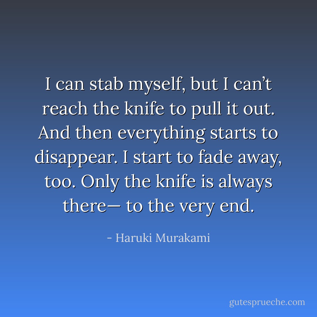 I can stab myself, but I can’t reach the knife to pull it out. And then everything starts to disappear. I start to fade away, too. Only the knife is always there— to the very end. - Haruki Murakami