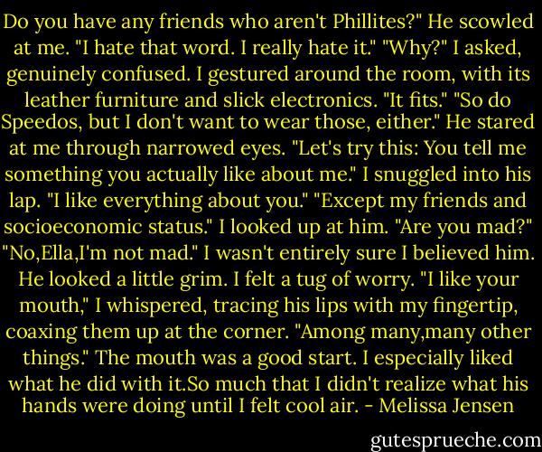 Do you have any friends who aren't Phillites?"<br />He scowled at me. "I hate that word. I really hate it."<br />"Why?" I asked, genuinely confused. I gestured around the room, with its leather furniture and slick electronics. "It fits."<br />"So do Speedos, but I don't want to wear those, either." He stared at me through narrowed eyes. "Let's try this: You tell me something you actually like about me."<br />I snuggled into his lap. "I like everything about you."<br />"Except my friends and socioeconomic status."<br />I looked up at him. "Are you mad?"<br />"No,Ella,I'm not mad."<br />I wasn't entirely sure I believed him. He looked a little grim. I felt a tug of worry. "I like your mouth," I whispered, tracing his lips with my fingertip, coaxing them up at the corner. "Among many,many other things."<br />The mouth was a good start. I especially liked what he did with it.So much that I didn't realize what his hands were doing until I felt cool air. - Melissa Jensen