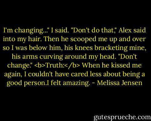 I'm changing..." I said.<br />"Don't do that," Alex said into my hair. Then he scooped me up and over so I was below him, his knees bracketing mine, his arms curving around my head. "Don't change."<br /><b>Truth:</b> When he kissed me again, I couldn't have cared less about being a good person.I felt amazing. - Melissa Jensen