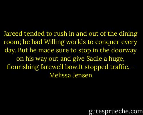 Jareed tended to rush in and out of the dining room; he had Willing worlds to conquer every day. But he made sure to stop in the doorway on his way out and give Sadie a huge, flourishing farewell bow.It stopped traffic. - Melissa Jensen