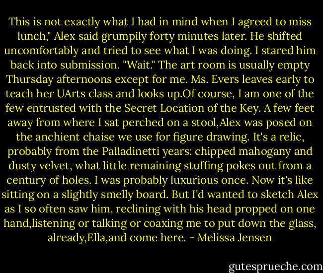 This is not exactly what I had in mind when I agreed to miss lunch," Alex said grumpily forty minutes later. He shifted uncomfortably and tried to see what I was doing.<br />I stared him back into submission. "Wait."<br />The art room is usually empty Thursday afternoons except for me. Ms. Evers leaves early to teach her UArts class and looks up.Of course, I am one of the few entrusted with the Secret Location of the Key.<br />A few feet away from where I sat perched on a stool,Alex was posed on the anchient chaise we use for figure drawing. It's a relic, probably from the Palladinetti years: chipped mahogany and dusty velvet, what little remaining stuffing pokes out from a century of holes. I was probably luxurious once. Now it's like sitting on a slightly smelly board. But I'd wanted to sketch Alex as I so often saw him, reclining with his head propped on one hand,listening or talking or coaxing me to put down the glass, already,Ella,and come here. - Melissa Jensen