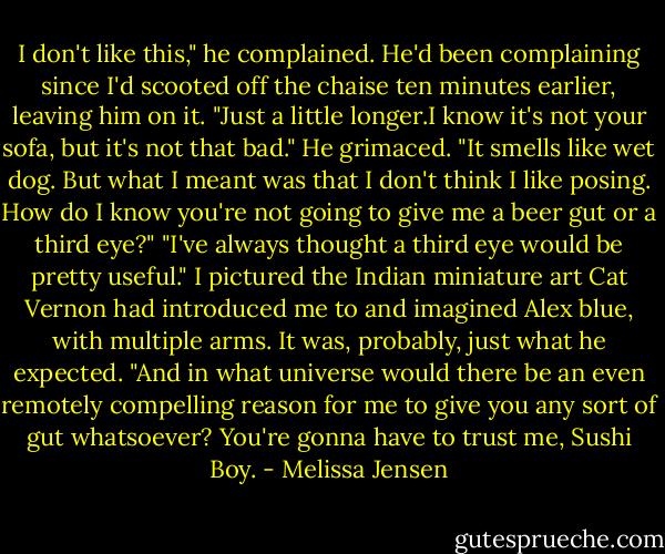 I don't like this," he complained. He'd been complaining since I'd scooted off the chaise ten minutes earlier, leaving him on it.<br />"Just a little longer.I know it's not your sofa, but it's not that bad."<br />He grimaced. "It smells like wet dog. But what I meant was that I don't think I like posing. How do I know you're not going to give me a beer gut or a third eye?"<br />"I've always thought a third eye would be pretty useful." I pictured the Indian miniature art Cat Vernon had introduced me to and imagined Alex blue, with multiple arms. It was, probably, just what he expected. "And in what universe would there be an even remotely compelling reason for me to give you any sort of gut whatsoever? You're gonna have to trust me, Sushi Boy. - Melissa Jensen