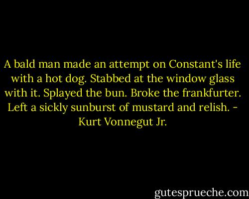A bald man made an attempt on Constant's life with a hot dog. Stabbed at the window glass with it. Splayed the bun. Broke the frankfurter. Left a sickly sunburst of mustard and relish. - Kurt Vonnegut Jr.