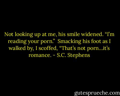 Not looking up at me, his smile widened. “I’m reading your porn.”<br /><br />Smacking his foot as I walked by, I scoffed, “That’s not porn…it’s romance. - S.C. Stephens