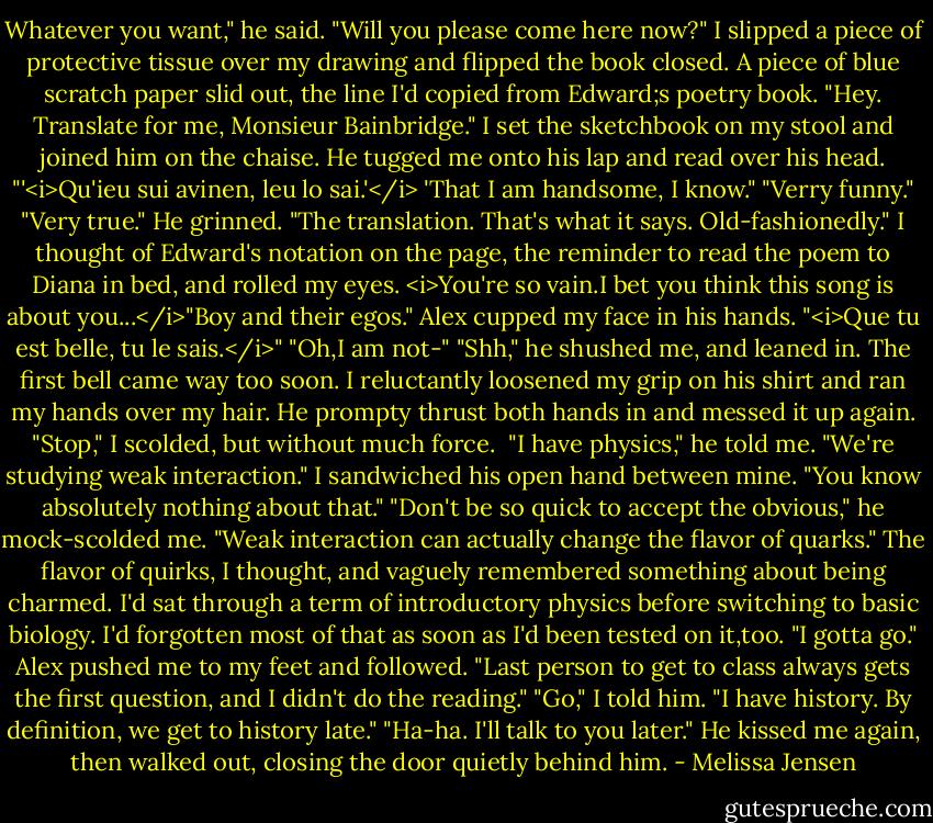 Whatever you want," he said. "Will you please come here now?"<br />I slipped a piece of protective tissue over my drawing and flipped the book closed. A piece of blue scratch paper slid out, the line I'd copied from Edward;s poetry book. "Hey. Translate for me, Monsieur Bainbridge."<br />I set the sketchbook on my stool and joined him on the chaise. He tugged me onto his lap and read over his head. "'<i>Qu'ieu sui avinen, leu lo sai.'</i> 'That I am handsome, I know."<br />"Verry funny."<br />"Very true." He grinned. "The translation. That's what it says. Old-fashionedly."<br />I thought of Edward's notation on the page, the reminder to read the poem to Diana in bed, and rolled my eyes. <i>You're so vain.I bet you think this song is about you...</i>"Boy and their egos."<br />Alex cupped my face in his hands. "<i>Que tu est belle, tu le sais.</i>"<br />"Oh,I am not-"<br />"Shh," he shushed me, and leaned in.<br />The first bell came way too soon. I reluctantly loosened my grip on his shirt and ran my hands over my hair. He prompty thrust both hands in and messed it up again. "Stop," I scolded, but without much force. <br />"I have physics," he told me. "We're studying weak interaction."<br />I sandwiched his open hand between mine. "You know absolutely nothing about that."<br />"Don't be so quick to accept the obvious," he mock-scolded me. "Weak interaction can actually change the flavor of quarks."<br />The flavor of quirks, I thought, and vaguely remembered something about being charmed. I'd sat through a term of introductory physics before switching to basic biology. I'd forgotten most of that as soon as I'd been tested on it,too.<br />"I gotta go." Alex pushed me to my feet and followed. "Last person to get to class always gets the first question, and I didn't do the reading."<br />"Go," I told him. "I have history. By definition, we get to history late."<br />"Ha-ha. I'll talk to you later." He kissed me again, then walked out, closing the door quietly behind him. - Melissa Jensen