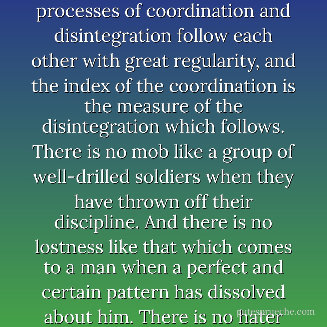 Among men, it seems, historically at any rate, the processes of coordination and disintegration follow each other with great regularity, and the index of the coordination is the measure of the disintegration which follows. There is no mob like a group of well-drilled soldiers when they have thrown off their discipline. And there is no lostness like that which comes to a man when a perfect and certain pattern has dissolved about him. There is no hater like one who has greatly loved. - John Steinbeck