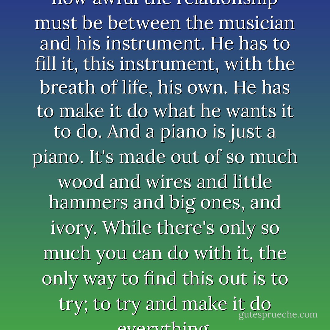 I had never before thought of how awful the relationship must be between the musician and his instrument. He has to fill it, this instrument, with the breath of life, his own. He has to make it do what he wants it to do. And a piano is just a piano. It's made out of so much wood and wires and little hammers and big ones, and ivory. While there's only so much you can do with it, the only way to find this out is to try; to try and make it do everything. - James Baldwin